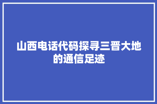 山西电话代码探寻三晋大地的通信足迹