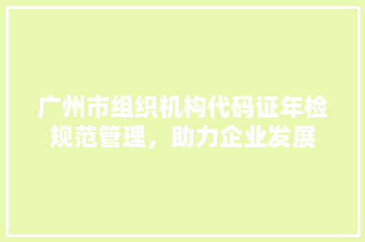 广州市组织机构代码证年检规范管理，助力企业发展