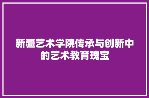 新疆艺术学院传承与创新中的艺术教育瑰宝  第1张