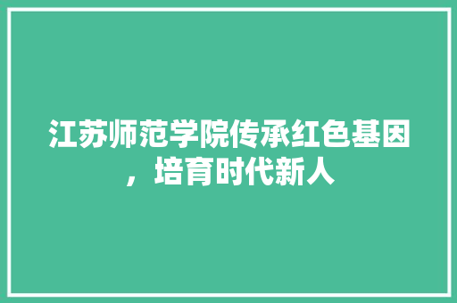 江苏师范学院传承红色基因，培育时代新人