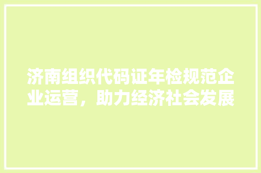 济南组织代码证年检规范企业运营，助力经济社会发展