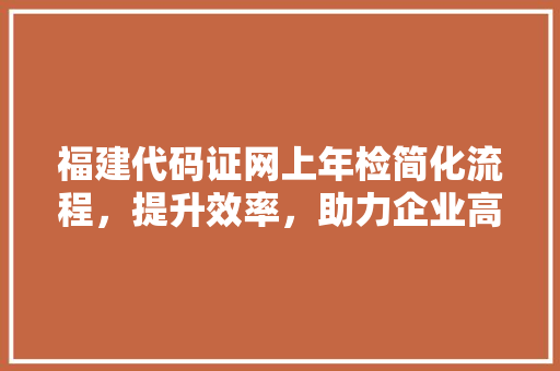 福建代码证网上年检简化流程，提升效率，助力企业高质量发展