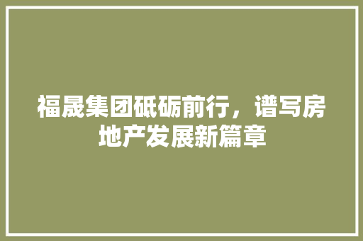 福晟集团砥砺前行，谱写房地产发展新篇章