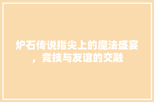炉石传说指尖上的魔法盛宴，竞技与友谊的交融