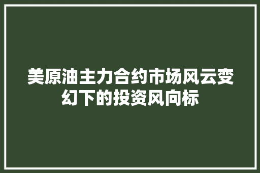 美原油主力合约市场风云变幻下的投资风向标
