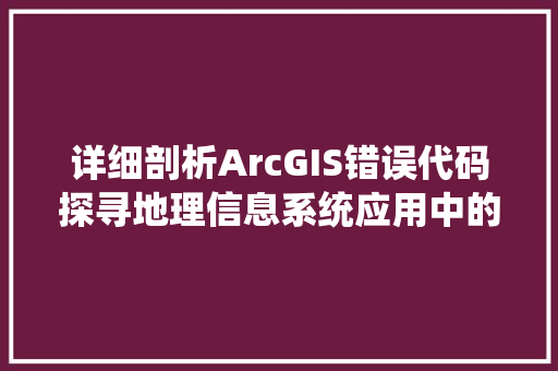 详细剖析ArcGIS错误代码探寻地理信息系统应用中的挑战与解决方法