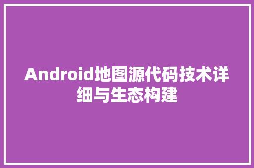 Android地图源代码技术详细与生态构建