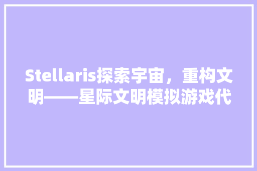 Stellaris探索宇宙，重构文明——星际文明模拟游戏代码背后的奥秘