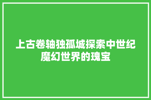上古卷轴独孤城探索中世纪魔幻世界的瑰宝