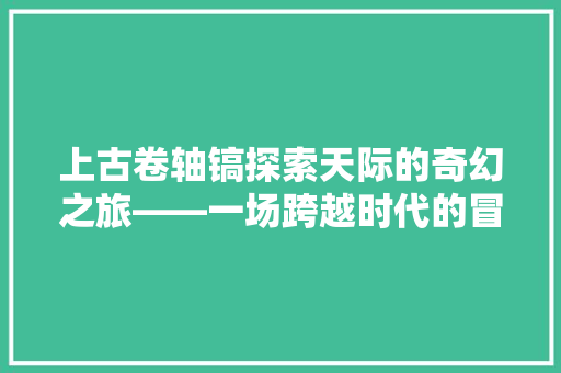 上古卷轴镐探索天际的奇幻之旅——一场跨越时代的冒险史诗
