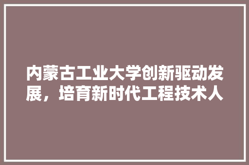 内蒙古工业大学创新驱动发展，培育新时代工程技术人才