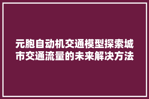 元胞自动机交通模型探索城市交通流量的未来解决方法
