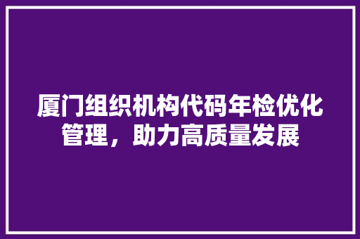 厦门组织机构代码年检优化管理，助力高质量发展