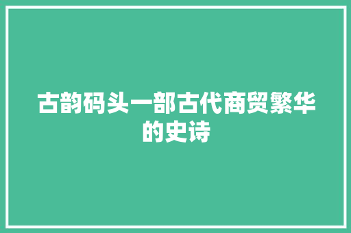 古韵码头一部古代商贸繁华的史诗