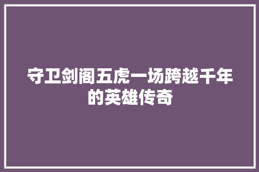 守卫剑阁五虎一场跨越千年的英雄传奇