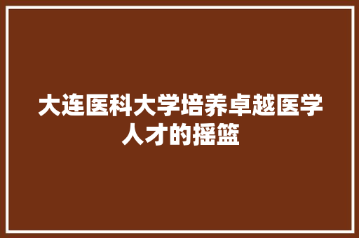 大连医科大学培养卓越医学人才的摇篮