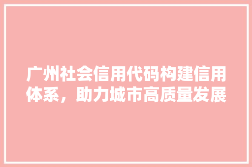 广州社会信用代码构建信用体系，助力城市高质量发展
