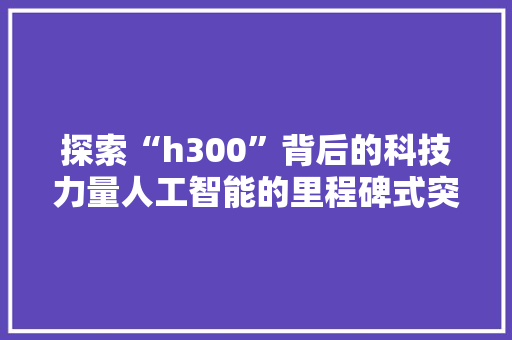 探索“h300”背后的科技力量人工智能的里程碑式突破