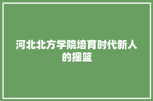 河北北方学院培育时代新人的摇篮