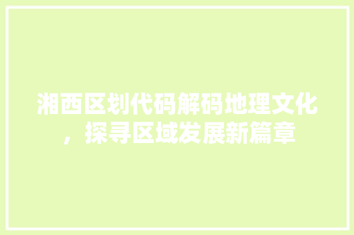 湘西区划代码解码地理文化，探寻区域发展新篇章