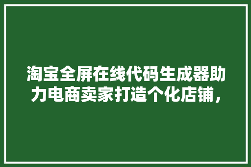 淘宝全屏在线代码生成器助力电商卖家打造个化店铺，提升用户体验