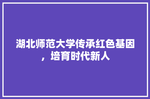 湖北师范大学传承红色基因，培育时代新人
