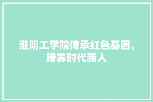 淮阴工学院传承红色基因，培养时代新人