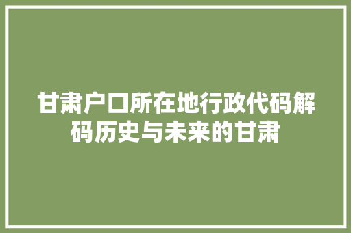 甘肃户口所在地行政代码解码历史与未来的甘肃