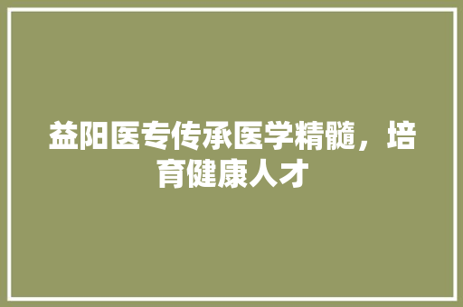 益阳医专传承医学精髓，培育健康人才